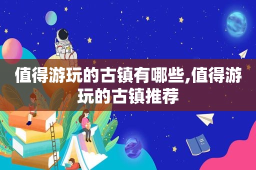 值得游玩的古镇有哪些,值得游玩的古镇推荐