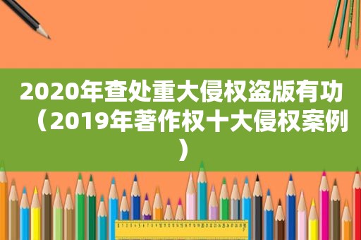 2020年查处重大侵权盗版有功（2019年著作权十大侵权案例）