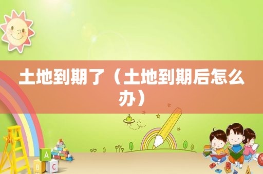 土地到期了（土地到期后怎么办）