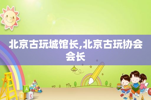 北京古玩城馆长,北京古玩协会会长