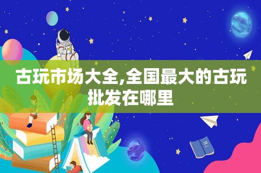 古玩市场大全,全国最大的古玩批发在哪里