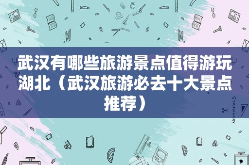 武汉有哪些旅游景点值得游玩湖北（武汉旅游必去十大景点推荐）
