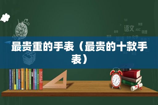 最贵重的手表（最贵的十款手表）
