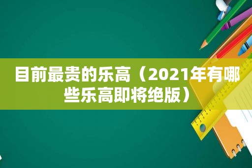 目前最贵的乐高（2021年有哪些乐高即将绝版）