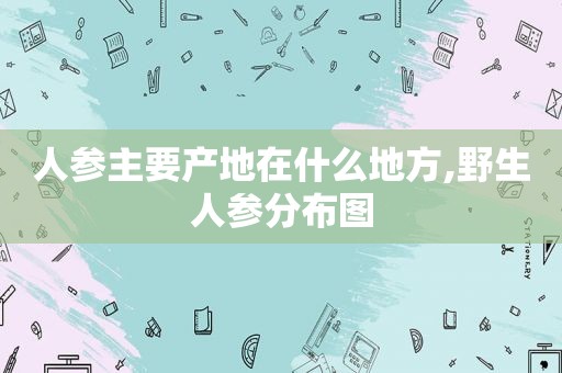 人参主要产地在什么地方,野生人参分布图