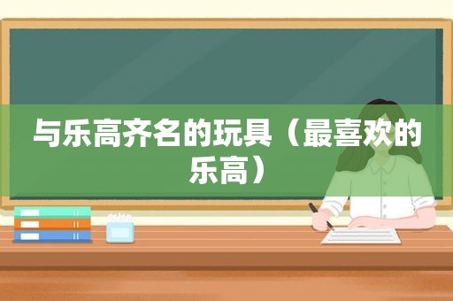 与乐高齐名的玩具（最喜欢的乐高）