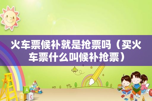 火车票候补就是抢票吗（买火车票什么叫候补抢票）