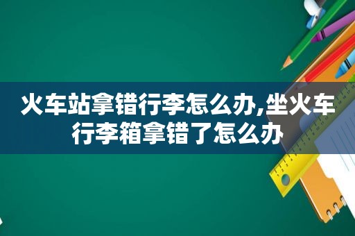 火车站拿错行李怎么办,坐火车行李箱拿错了怎么办