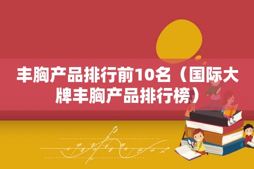 丰胸产品排行前10名（国际大牌丰胸产品排行榜）