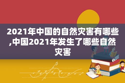 2021年中国的自然灾害有哪些,中国2021年发生了哪些自然灾害