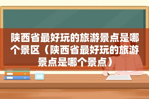 陕西省最好玩的旅游景点是哪个景区（陕西省最好玩的旅游景点是哪个景点）