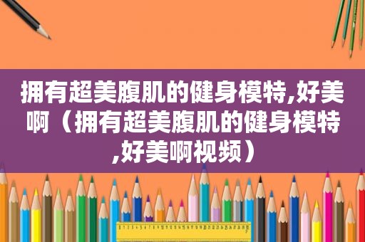 拥有超美腹肌的健身模特,好美啊（拥有超美腹肌的健身模特,好美啊视频）