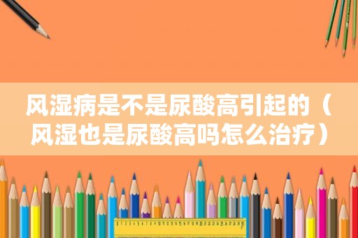 风湿病是不是尿酸高引起的（风湿也是尿酸高吗怎么治疗）