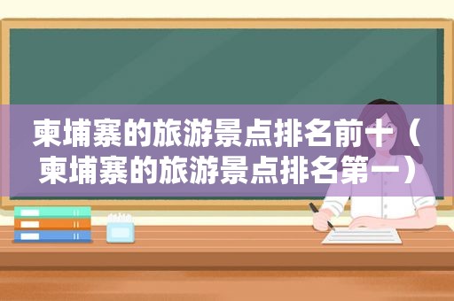 柬埔寨的旅游景点排名前十（柬埔寨的旅游景点排名第一）