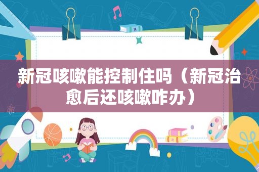 新冠咳嗽能控制住吗（新冠治愈后还咳嗽咋办）
