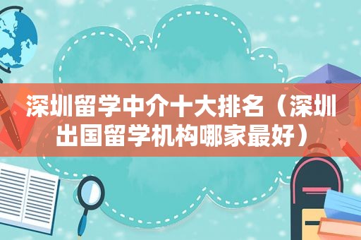 深圳留学中介十大排名（深圳出国留学机构哪家最好）