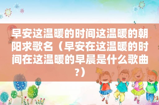 早安这温暖的时间这温暖的朝阳求歌名(早安在这温暖的时间在这温暖的早晨是什么歌曲?) 早安这温暖的时间这温暖的朝阳求歌名(早安在这温暖的时间在这温暖的早晨是什么歌曲?)
