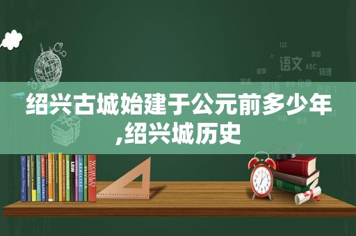 绍兴古城始建于公元前多少年,绍兴城历史