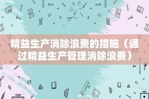 精益生产消除浪费的措施（通过精益生产管理消除浪费）