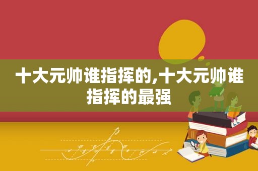 十大元帅谁指挥的,十大元帅谁指挥的最强