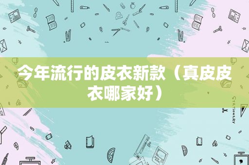 今年流行的皮衣新款（真皮皮衣哪家好）