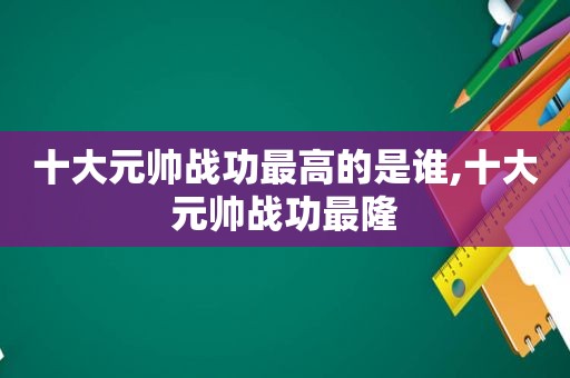 十大元帅战功最高的是谁,十大元帅战功最隆