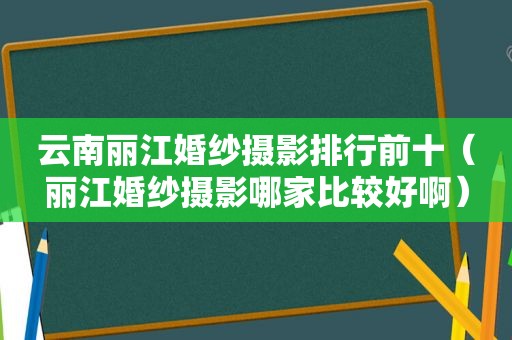 云南丽江婚纱摄影排行前十（丽江婚纱摄影哪家比较好啊）