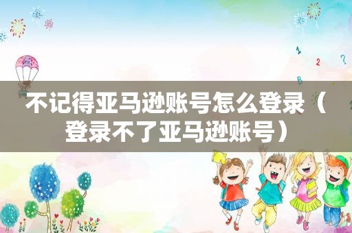 不记得亚马逊账号怎么登录（登录不了亚马逊账号）