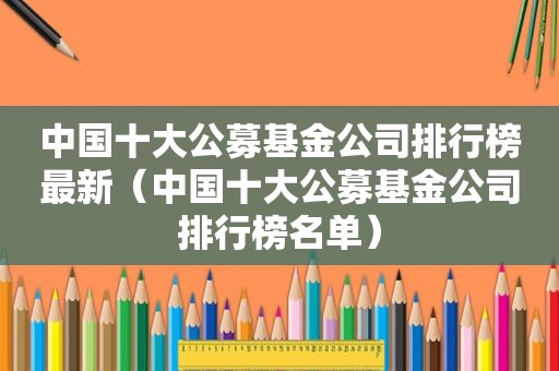 中国十大公募基金公司排行榜最新（中国十大公募基金公司排行榜名单）