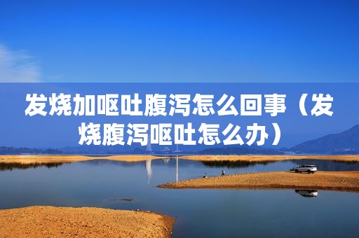 发烧加呕吐腹泻怎么回事（发烧腹泻呕吐怎么办）