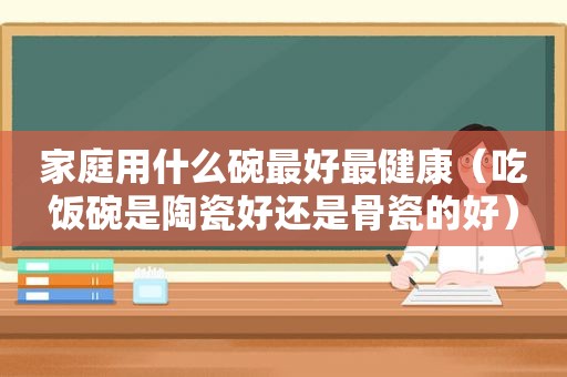 家庭用什么碗最好最健康（吃饭碗是陶瓷好还是骨瓷的好）