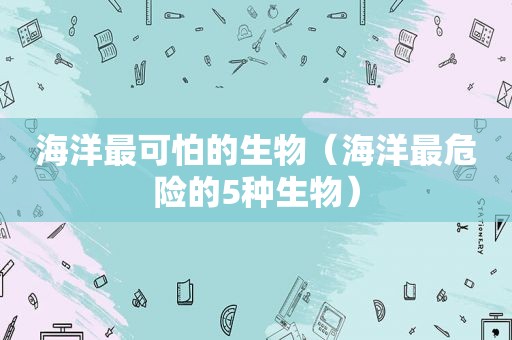 海洋最可怕的生物（海洋最危险的5种生物）