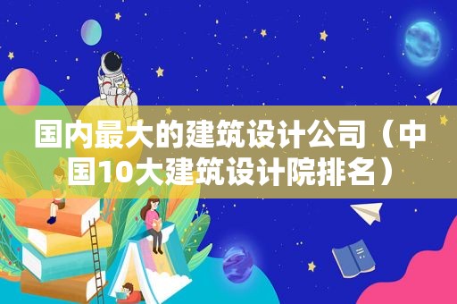 国内最大的建筑设计公司（中国10大建筑设计院排名）
