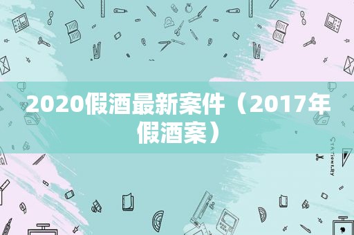 2020假酒最新案件（2017年假酒案）