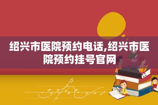 绍兴市医院预约电话,绍兴市医院预约挂号官网