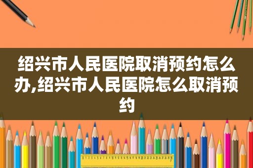 绍兴市人民医院取消预约怎么办,绍兴市人民医院怎么取消预约
