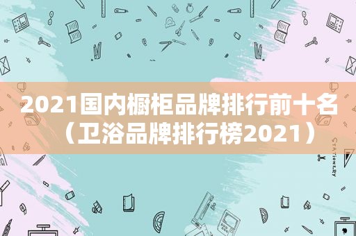 2021国内橱柜品牌排行前十名（卫浴品牌排行榜2021）