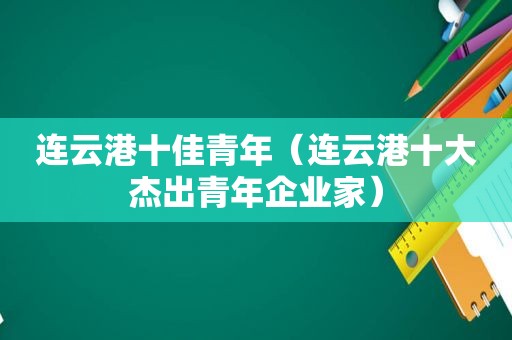 连云港十佳青年（连云港十大杰出青年企业家）