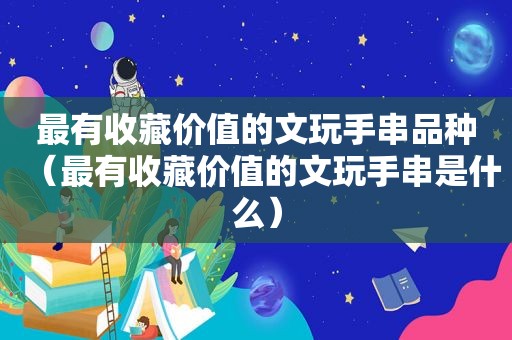 最有收藏价值的文玩手串品种（最有收藏价值的文玩手串是什么）