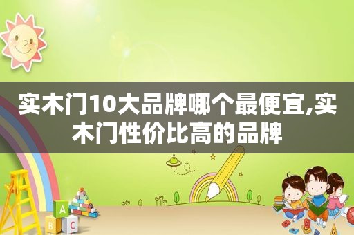 实木门10大品牌哪个最便宜,实木门性价比高的品牌