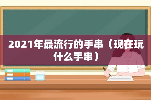 2021年最流行的手串（现在玩什么手串）