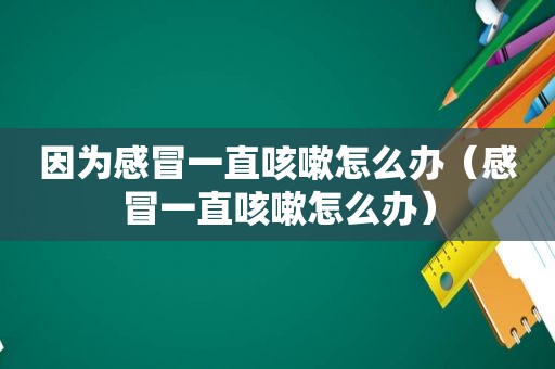 因为感冒一直咳嗽怎么办（感冒一直咳嗽怎么办）