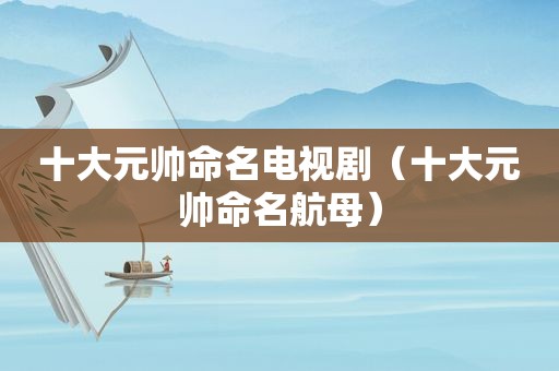 十大元帅命名电视剧（十大元帅命名航母）