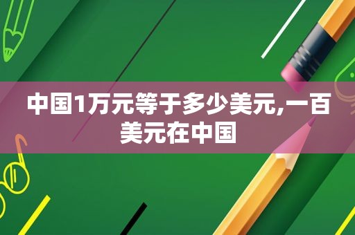 中国1万元等于多少美元,一百美元在中国