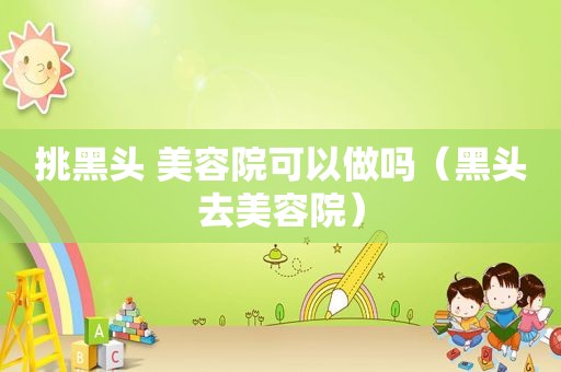 挑黑头 美容院可以做吗（黑头去美容院）