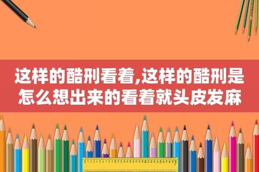 这样的酷刑看着,这样的酷刑是怎么想出来的看着就头皮发麻