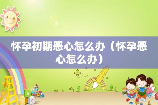 怀孕初期恶心怎么办（怀孕恶心怎么办）