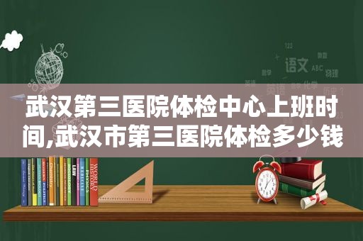 武汉第三医院体检中心上班时间,武汉市第三医院体检多少钱