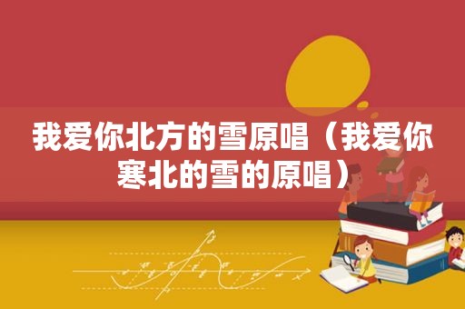 我爱你北方的雪原唱（我爱你寒北的雪的原唱）