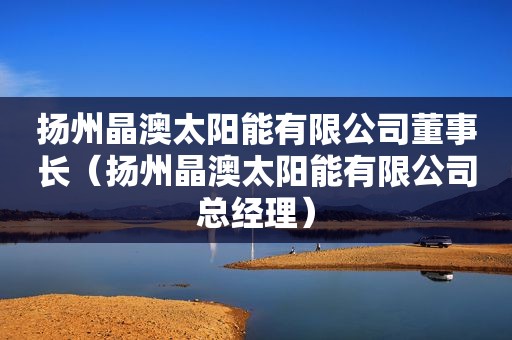 扬州晶澳太阳能有限公司董事长（扬州晶澳太阳能有限公司总经理）